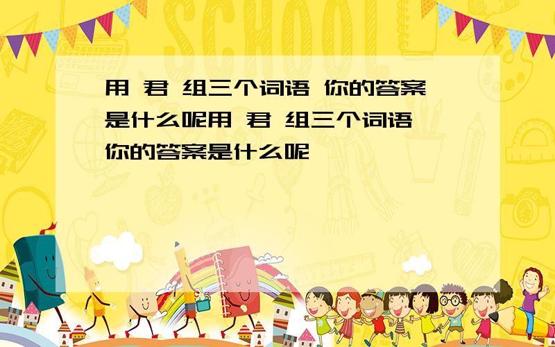 用 君 组三个词语 你的答案是什么呢用 君 组三个词语 你的答案是什么呢