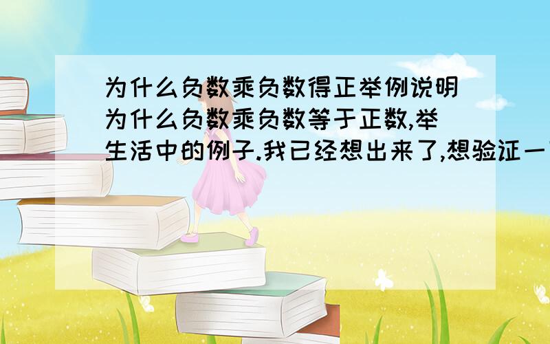 为什么负数乘负数得正举例说明为什么负数乘负数等于正数,举生活中的例子.我已经想出来了,想验证一下.一定要举例！不要说些没用的话！