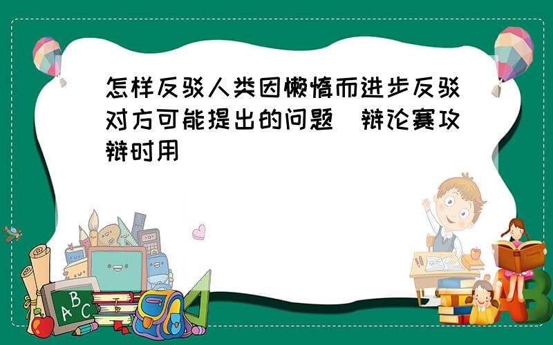 怎样反驳人类因懒惰而进步反驳对方可能提出的问题（辩论赛攻辩时用）