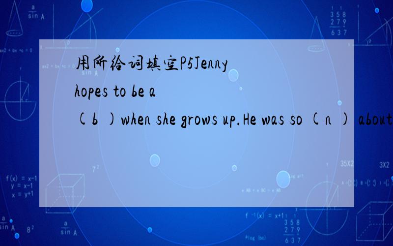 用所给词填空P5Jenny hopes to be a (b )when she grows up.He was so (n ) about his exams that he couldn't sleep.How did you do on your maths (t We started our journey in high (s ).Try not to make a (n )when you go upstirs.P31My sister plans to op