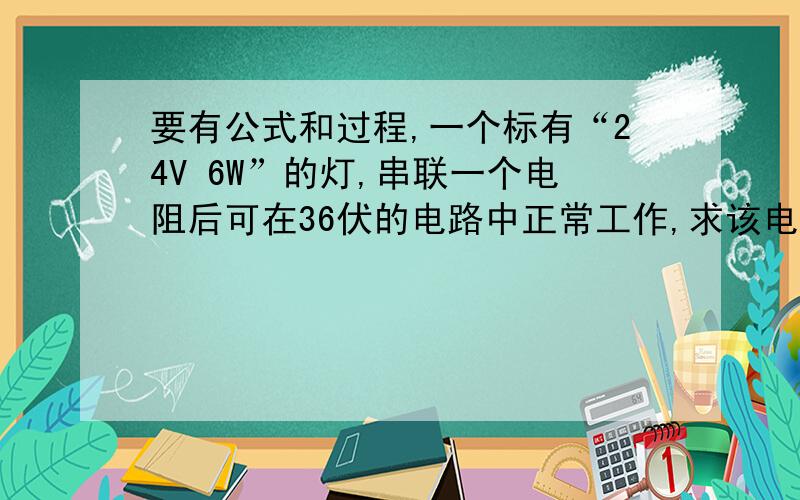 要有公式和过程,一个标有“24V 6W”的灯,串联一个电阻后可在36伏的电路中正常工作,求该电阻阻值为多大?