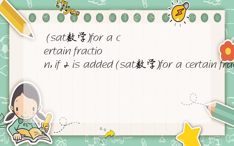 (sat数学)for a certain fraction,if 2 is added(sat数学)for a certain fraction, if 2 is added to the denominator…[关键还是说一下题目什么意思]