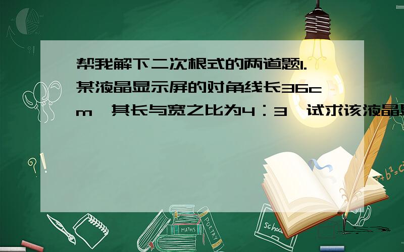 帮我解下二次根式的两道题1.某液晶显示屏的对角线长36cm,其长与宽之比为4：3,试求该液晶显示屏的面积.2.本章导图中给出了第一宇宙速度的计算公式：v=√gR,其中g通常取9.8米/秒的平方,R约为