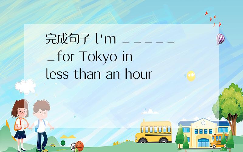 完成句子 l'm ______for Tokyo in less than an hour