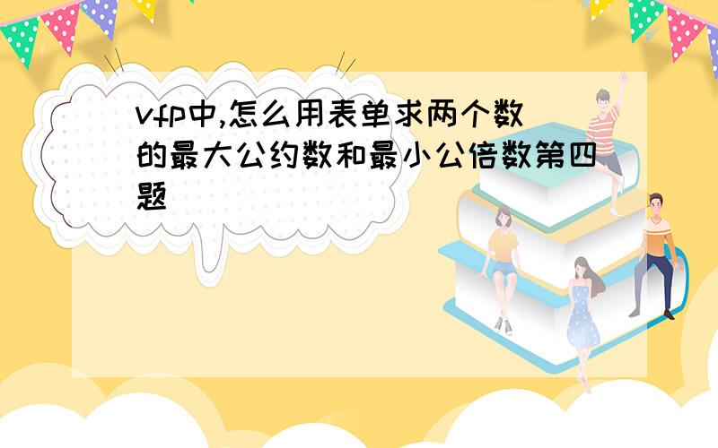 vfp中,怎么用表单求两个数的最大公约数和最小公倍数第四题