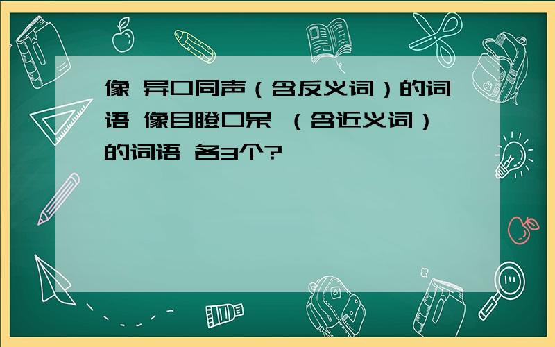 像 异口同声（含反义词）的词语 像目瞪口呆 （含近义词）的词语 各3个?