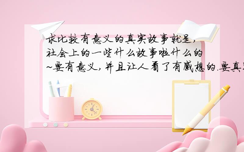 求比较有意义的真实故事就是,社会上的一些什么故事啦什么的~要有意义,并且让人看了有感想的.要真实的,最好是社会上发生的.麻烦给我写出来~还有感想啦,给人的启示啦,感受拉什么的~