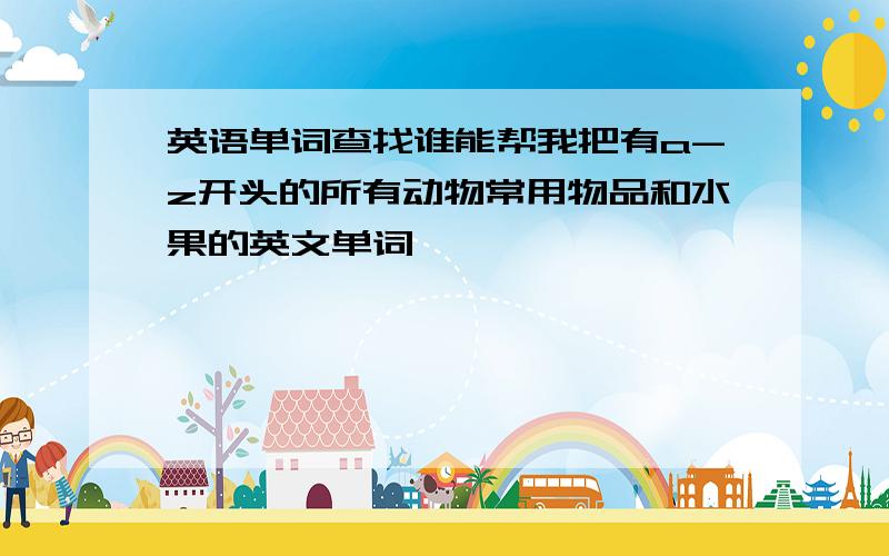 英语单词查找谁能帮我把有a-z开头的所有动物常用物品和水果的英文单词