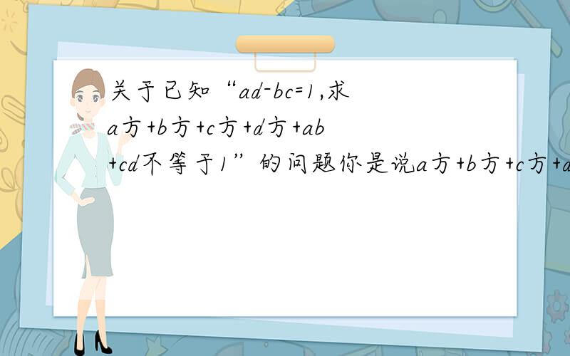 关于已知“ad-bc=1,求a方+b方+c方+d方+ab+cd不等于1”的问题你是说a方+b方+c方+d方+ab+cd+bc-ad不等于0,这个理解,但是怎么化简成：（a+b)方+（a-d)方+(b+c)方+（c+d)方不等于0,只有一个a方,只能用一次啊,