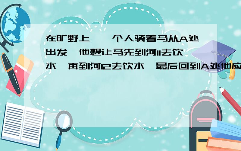 在旷野上,一个人骑着马从A处出发,他想让马先到河l1去饮水,再到河l2去饮水,最后回到A处他应如何走?在旷野上,一个人骑着马从A处出发,他想让马先到河l1去饮水,再到河l2去饮水,最后回到A处他