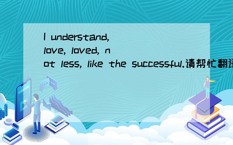 I understand, love, loved, not less, like the successful.请帮忙翻译下这段词语