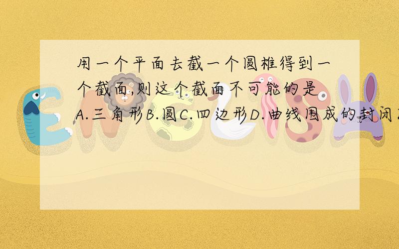 用一个平面去截一个圆椎得到一个截面,则这个截面不可能的是A.三角形B.圆C.四边形D.曲线围成的封闭图形