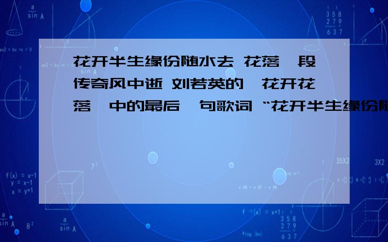 花开半生缘份随水去 花落一段传奇风中逝 刘若英的《花开花落》中的最后一句歌词 “花开半生缘份随水去 花落一段传奇风中逝”