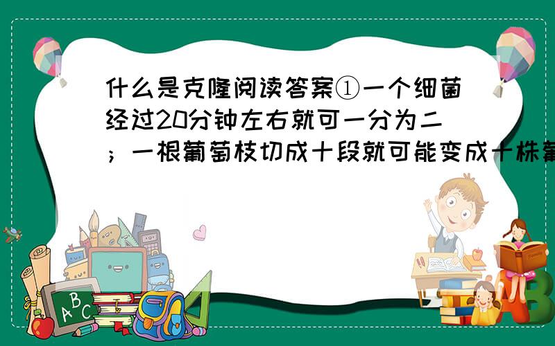 什么是克隆阅读答案①一个细菌经过20分钟左右就可一分为二；一根葡萄枝切成十段就可能变成十株葡萄；仙人掌切成几块,每块落地就生根；一株草莓依靠它沿地“爬走”的匍匐茎,一年内就