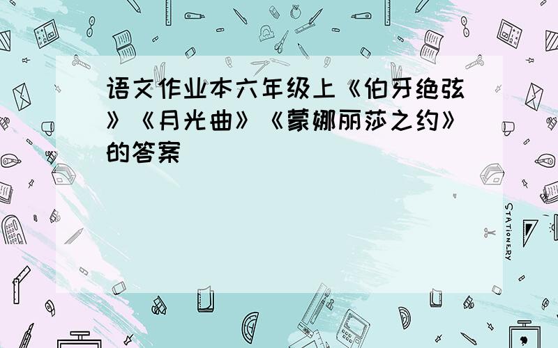 语文作业本六年级上《伯牙绝弦》《月光曲》《蒙娜丽莎之约》的答案