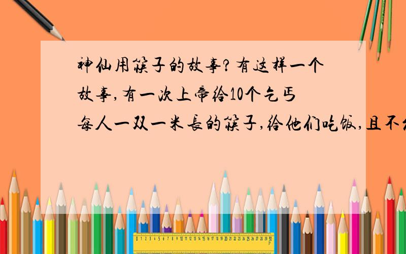 神仙用筷子的故事?有这样一个故事,有一次上帝给10个乞丐每人一双一米长的筷子,给他们吃饭,且不允许用手抓.给10个神仙每人一双长筷子,给他们吃饭,且不允许用手抓.最后,……,这个故事完