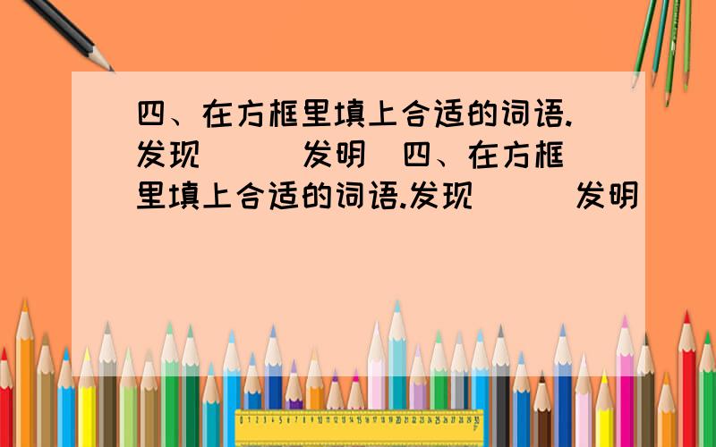 四、在方框里填上合适的词语.发现( ) 发明(四、在方框里填上合适的词语.发现( ) 发明( ) 发挥( ) 发行( )