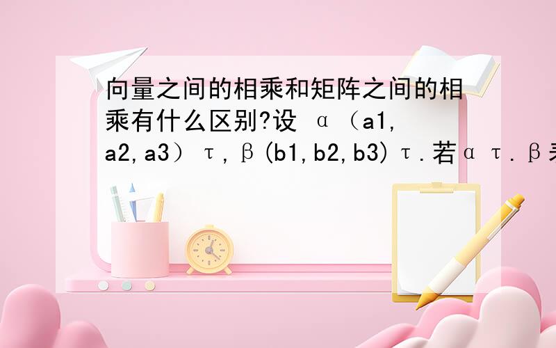 向量之间的相乘和矩阵之间的相乘有什么区别?设 α（a1,a2,a3）τ,β(b1,b2,b3)τ.若ατ.β表示向量的内积的话,其结果是一个数值.那α.βτ表示的是一个向量之间的相乘,但其结果是一个矩阵,也是一