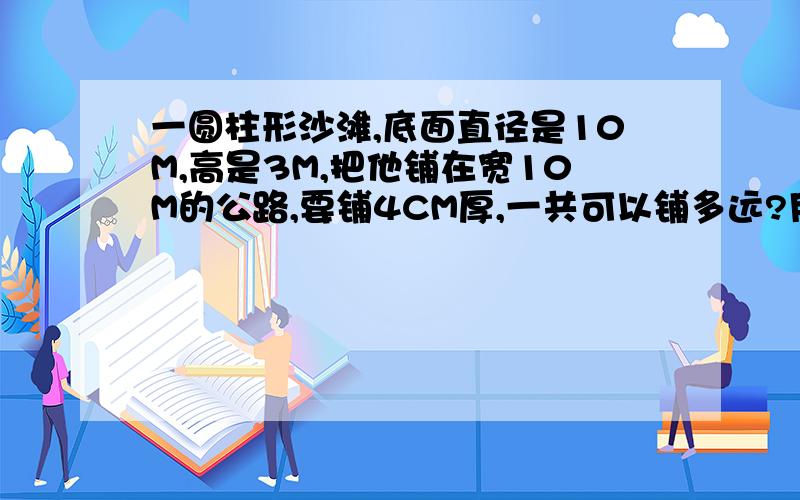 一圆柱形沙滩,底面直径是10M,高是3M,把他铺在宽10M的公路,要铺4CM厚,一共可以铺多远?用方程去做吐血，用方程去做