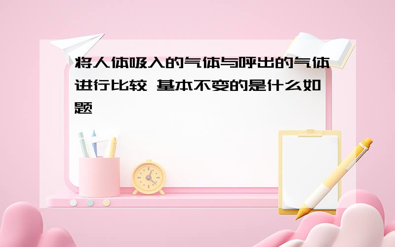 将人体吸入的气体与呼出的气体进行比较 基本不变的是什么如题