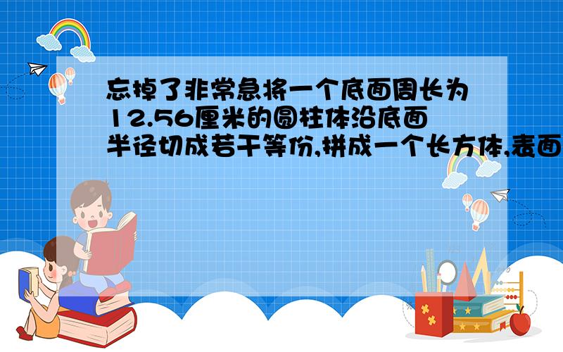 忘掉了非常急将一个底面周长为12.56厘米的圆柱体沿底面半径切成若干等份,拼成一个长方体,表面积比原来增加了20平方厘米,原来圆柱体的体积是多少立方厘米?