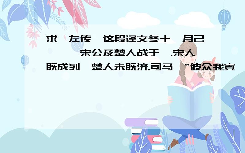 求《左传》这段译文冬十一月己巳朔,宋公及楚人战于泓.宋人既成列,楚人未既济.司马曰“彼众我寡,及其未既济也,请击之.”公曰：“不可.”既济而未成列,又以告,公曰：“未可.”既阵而后