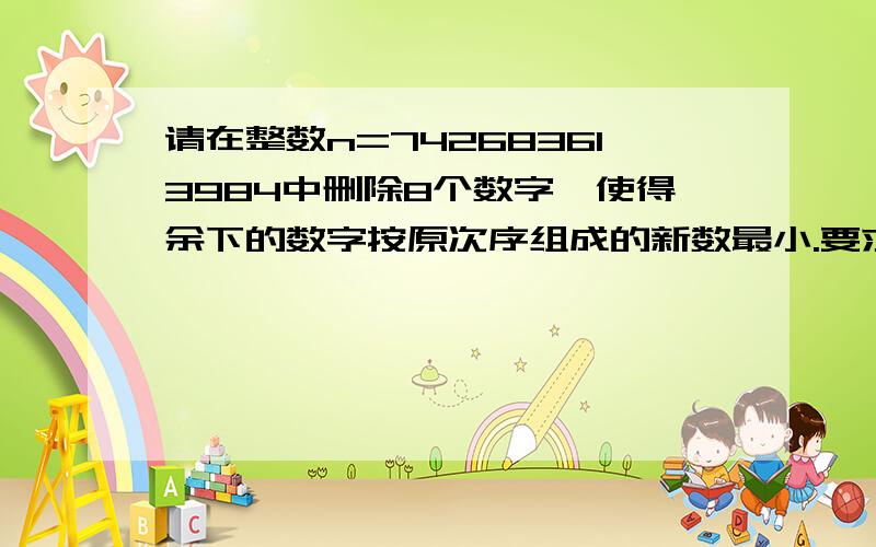 请在整数n=742683613984中删除8个数字,使得余下的数字按原次序组成的新数最小.要求如下:c语言来的