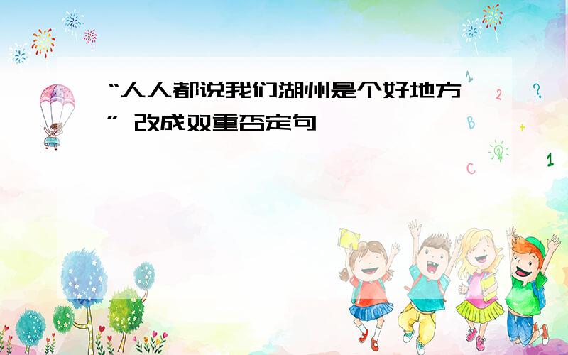 “人人都说我们湖州是个好地方” 改成双重否定句