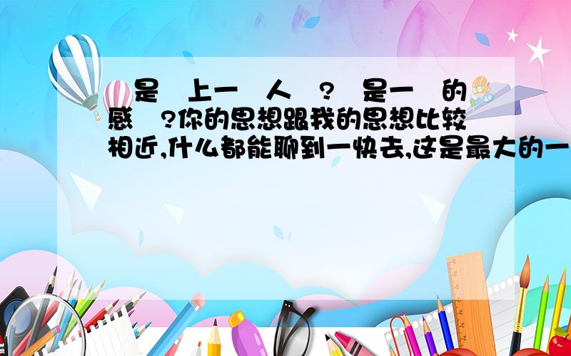 這是愛上一個人麼?還是一時的感覺?你的思想跟我的思想比较相近,什么都能聊到一快去,这是最大的一点,我感觉,有孝心,品德好,通情达理,大度,这是我以后择偶的部分标准吧.感觉你富有这些,