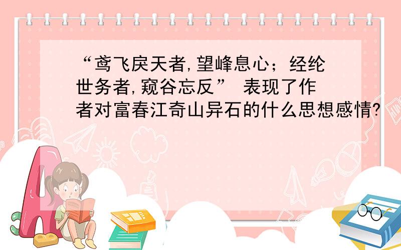 “鸢飞戾天者,望峰息心；经纶世务者,窥谷忘反” 表现了作者对富春江奇山异石的什么思想感情?