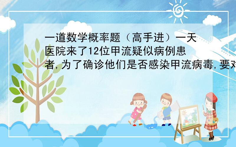 一道数学概率题（高手进）一天医院来了12位甲流疑似病例患者,为了确诊他们是否感染甲流病毒,要对他们进行抽血化验,有2种方案：①12人逐个化验；②把12人按4人一组分成3组,并把同组的4