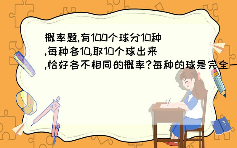 概率题,有100个球分10种,每种各10,取10个球出来,恰好各不相同的概率?每种的球是完全一样的，说看见答案中有10的10次方的完全不懂什么排列组合。别再让我看见有人说什么10的10次方什么的，