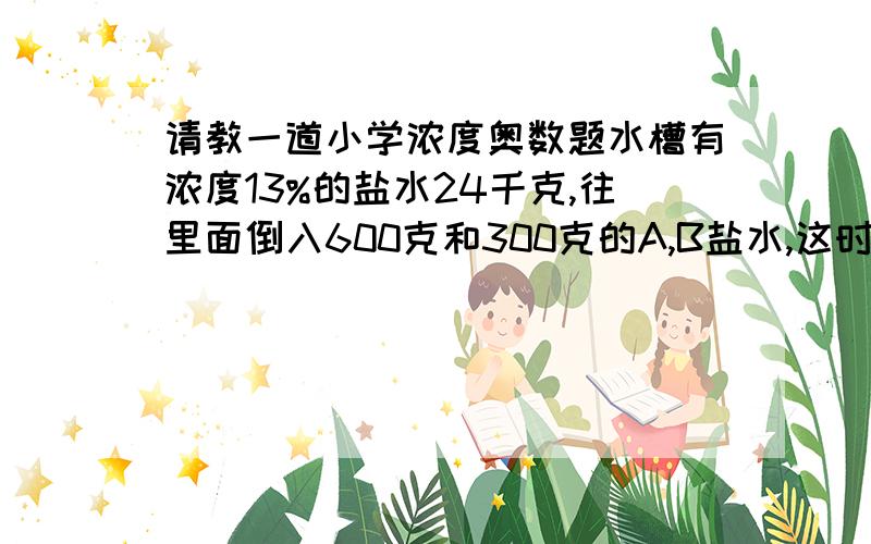 请教一道小学浓度奥数题水槽有浓度13%的盐水24千克,往里面倒入600克和300克的A,B盐水,这时浓度是10%,B盐水的浓度是A盐水的浓度的两倍,求A盐水浓度