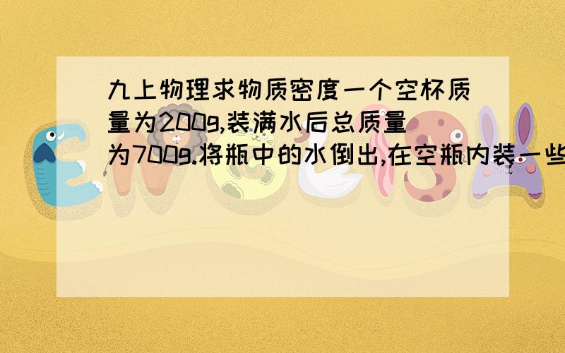 九上物理求物质密度一个空杯质量为200g,装满水后总质量为700g.将瓶中的水倒出,在空瓶内装一些金属粒,瓶和金属粒的总质量为1000g,再向瓶中倒满水,瓶、水和金属粒的总质量为1.41kg.求金属粒