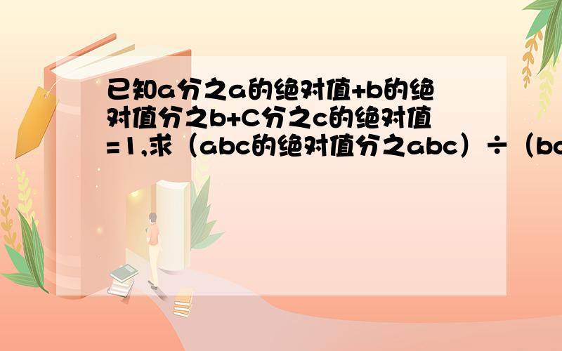 已知a分之a的绝对值+b的绝对值分之b+C分之c的绝对值=1,求（abc的绝对值分之abc）÷（bc分之ab的绝对值×ac分之bc的绝对值×ab分之ac的绝对值）的值.