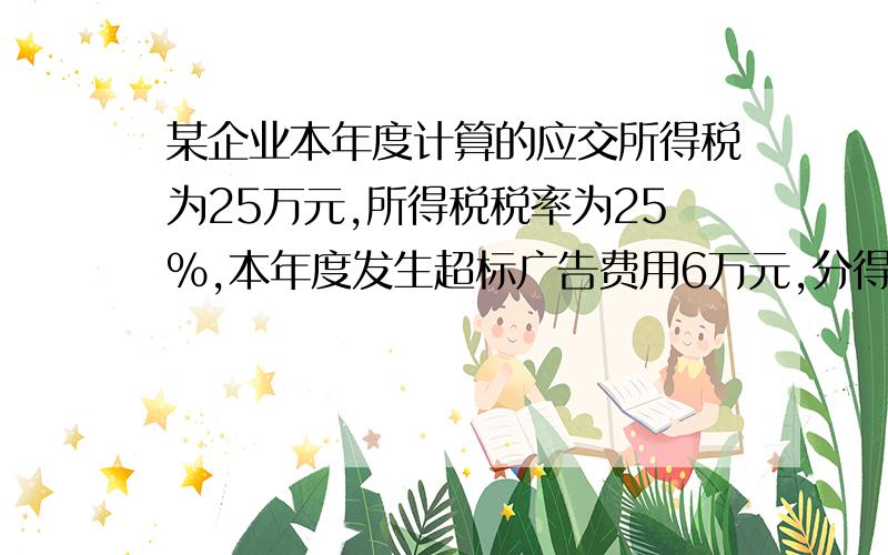 某企业本年度计算的应交所得税为25万元,所得税税率为25%,本年度发生超标广告费用6万元,分得联营方税后利润5万元（双方所得税税率一致）,发生各种资产减值准备4万元,在上述条件下,该企