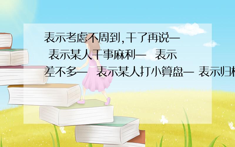 表示考虑不周到,干了再说—  表示某人干事麻利—  表示差不多—  表示某人打小算盘— 表示归根结底—这是根据意思,写出含有数字的俗语大家帮帮忙,这是我的作业,谢谢!