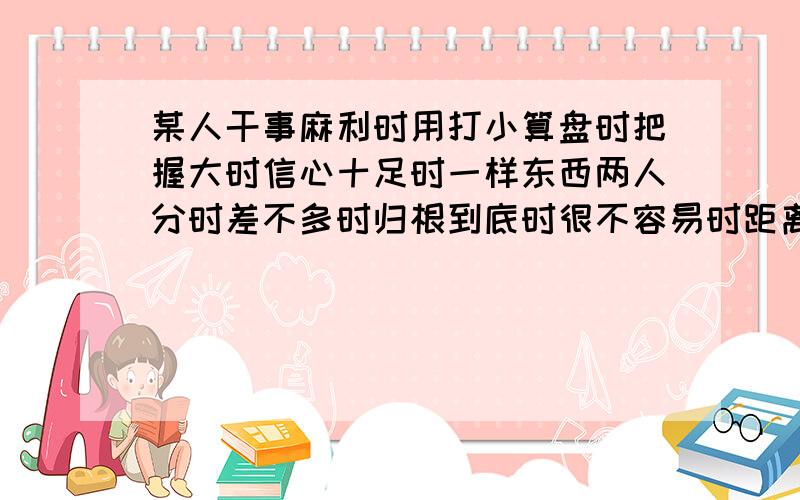 某人干事麻利时用打小算盘时把握大时信心十足时一样东西两人分时差不多时归根到底时很不容易时距离远时人不团结,叫四分五裂