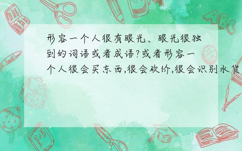 形容一个人很有眼光、眼光很独到的词语或者成语?或者形容一个人很会买东西,很会砍价,很会识别水货的词语或者成语是什么呢?