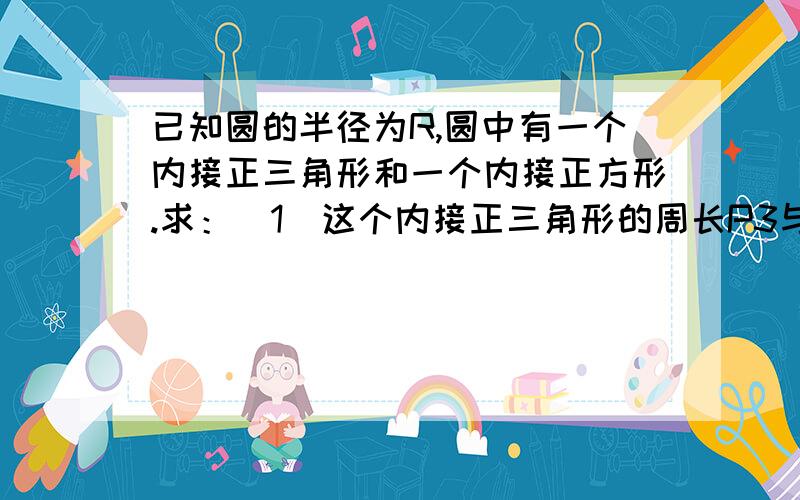 已知圆的半径为R,圆中有一个内接正三角形和一个内接正方形.求：(1)这个内接正三角形的周长P3与内接正方形的周长P4的比值.(2)这个内接正三角形的面积S3与内接正方形的面积S4的比值.