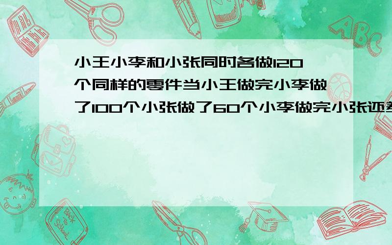 小王小李和小张同时各做120个同样的零件当小王做完小李做了100个小张做了60个小李做完小张还差多少