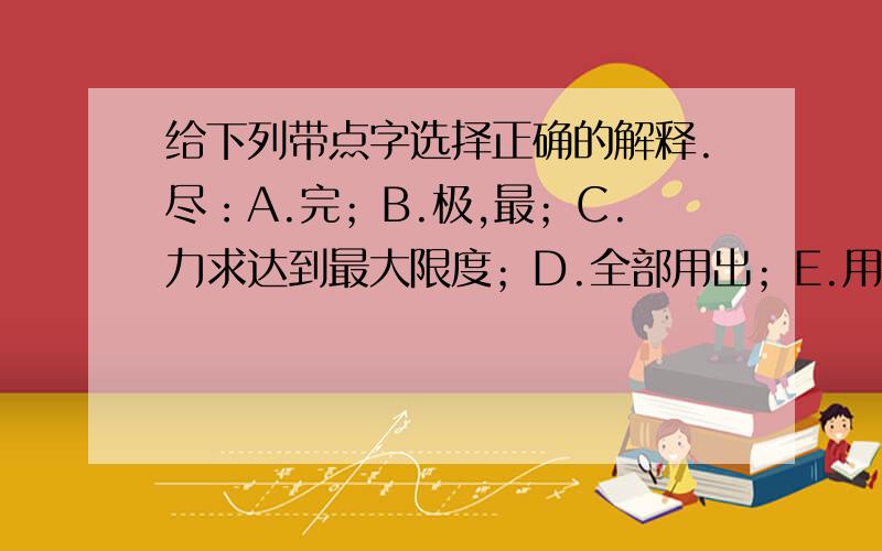 给下列带点字选择正确的解释.尽：A.完；B.极,最；C.力求达到最大限度；D.全部用出；E.用力完成；F.所有的；G.都,全；H.达到极端.（1）我们在写作文时要（尽）可能的减少错别字.（ ）（2）