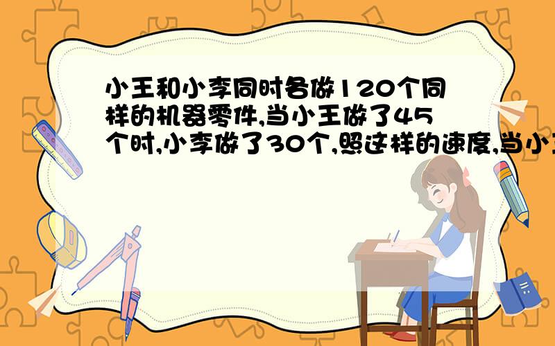 小王和小李同时各做120个同样的机器零件,当小王做了45个时,小李做了30个,照这样的速度,当小王做%打错了，是当小王做完时，小李还有多少个没有做完？