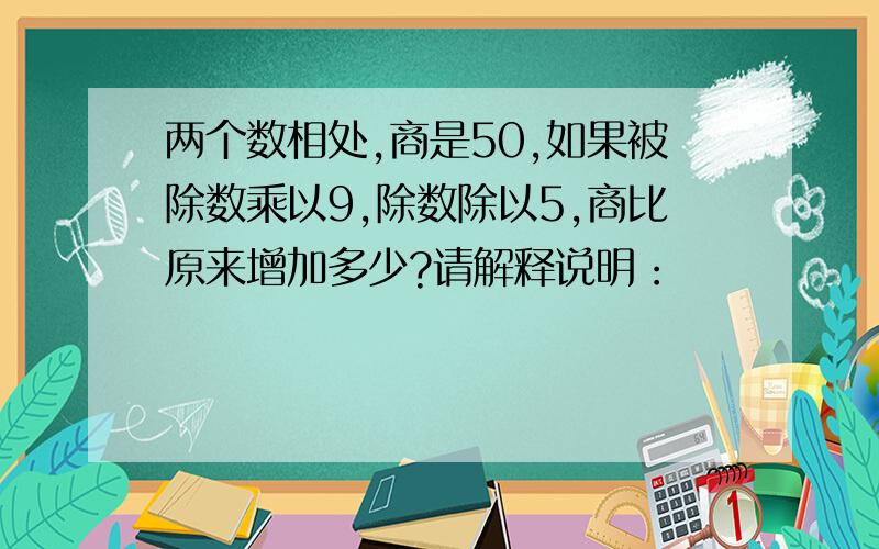 两个数相处,商是50,如果被除数乘以9,除数除以5,商比原来增加多少?请解释说明：