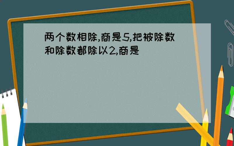 两个数相除,商是5,把被除数和除数都除以2,商是（）