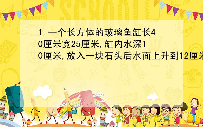 1.一个长方体的玻璃鱼缸长40厘米宽25厘米,缸内水深10厘米,放入一块石头后水面上升到12厘米,求石头体积.2.12节长方体铁皮烟囱,每节长2m宽4dm高3dm,至少用多少平方米的铁皮?3.把一块长12m宽8m高5