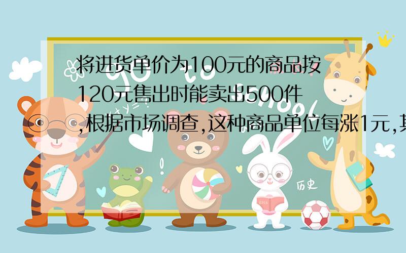 将进货单价为100元的商品按120元售出时能卖出500件,根据市场调查,这种商品单位每涨1元,其销售量就减了10件,如果希望能获得利润12000元,售价应是多少元?这时应进货多少件?