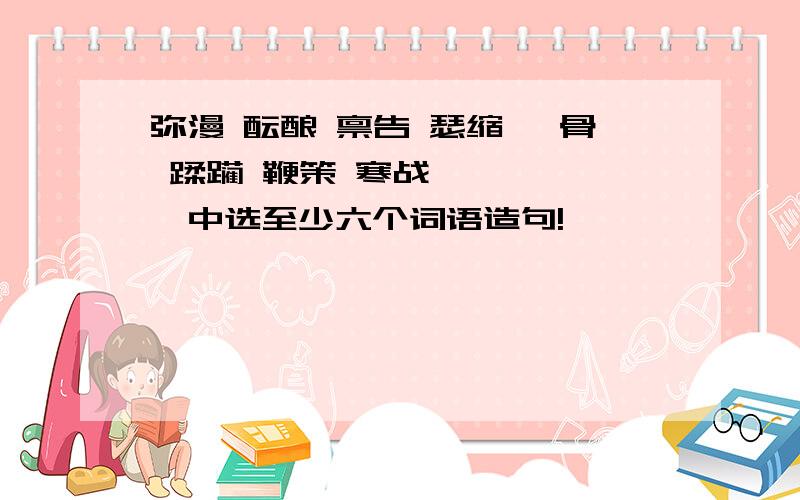 弥漫 酝酿 禀告 瑟缩 骸骨 蹂躏 鞭策 寒战 菡萏 潺潺中选至少六个词语造句!