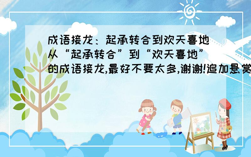 成语接龙：起承转合到欢天喜地从“起承转合”到“欢天喜地”的成语接龙,最好不要太多,谢谢!追加悬赏分50,谢谢!在线等待!