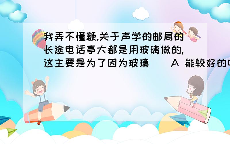 我弄不懂额.关于声学的邮局的长途电话亭大都是用玻璃做的,这主要是为了因为玻璃（）A 能较好的吸收声音 B 能较好的反射声音C 不能传播声音 D 以上都不对对了,还有那什么电影院墙壁凹凸